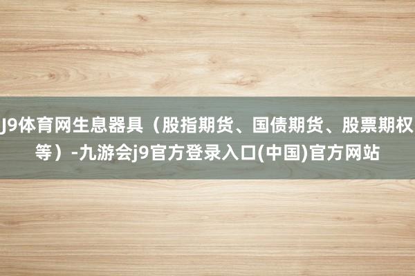 J9体育网生息器具（股指期货、国债期货、股票期权等）-九游会j9官方登录入口(中国)官方网站