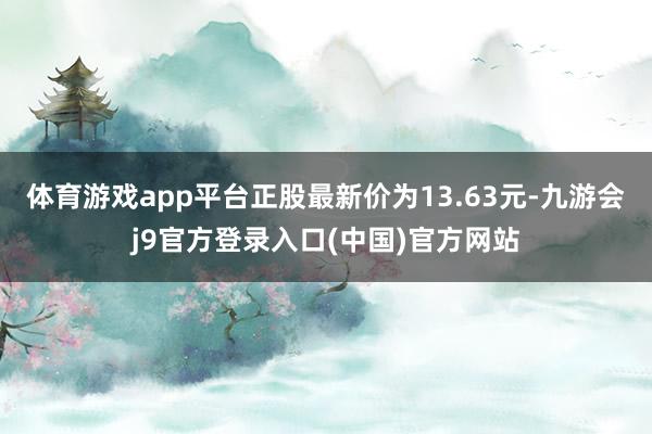 体育游戏app平台正股最新价为13.63元-九游会j9官方登录入口(中国)官方网站