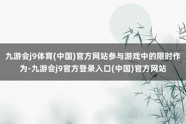 九游会j9体育(中国)官方网站参与游戏中的限时作为-九游会j9官方登录入口(中国)官方网站
