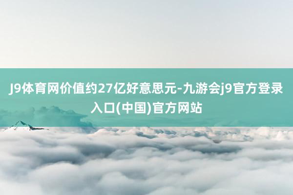 J9体育网价值约27亿好意思元-九游会j9官方登录入口(中国)官方网站