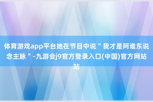 体育游戏app平台她在节目中说"我才是阿谁东说念主脉"-九游会j9官方登录入口(中国)官方网站