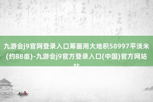 九游会j9官网登录入口筹画用大地积58997平淡米(约88亩)-九游会j9官方登录入口(中国)官方网站