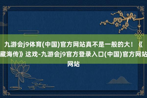 九游会j9体育(中国)官方网站真不是一般的大!《藏海传》这戏-九游会j9官方登录入口(中国)官方网站