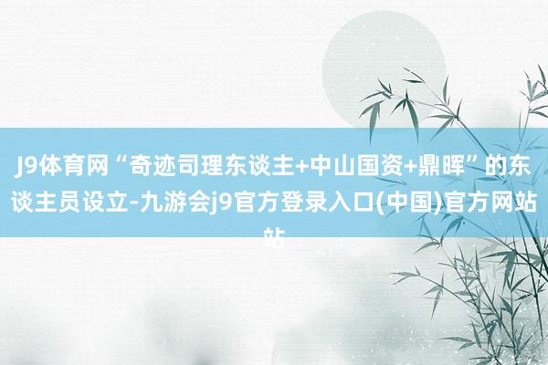 J9体育网“奇迹司理东谈主+中山国资+鼎晖”的东谈主员设立-九游会j9官方登录入口(中国)官方网站