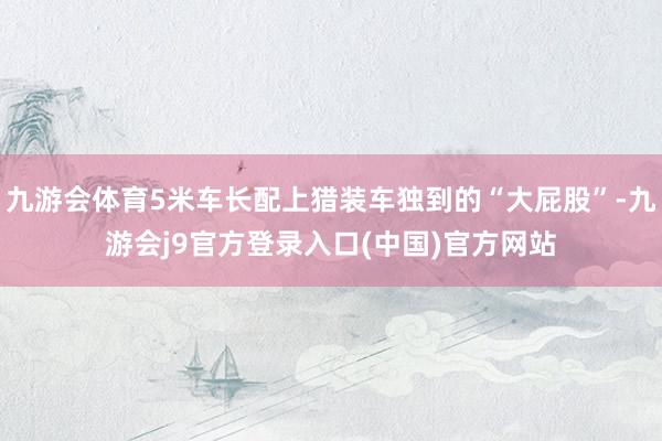 九游会体育5米车长配上猎装车独到的“大屁股”-九游会j9官方登录入口(中国)官方网站