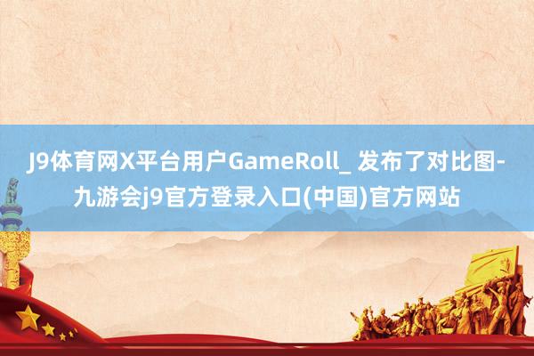 J9体育网X平台用户GameRoll_ 发布了对比图-九游会j9官方登录入口(中国)官方网站