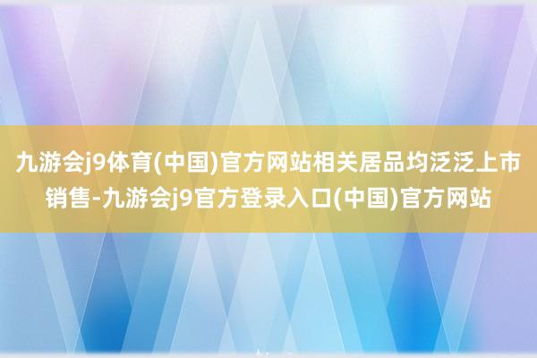 九游会j9体育(中国)官方网站相关居品均泛泛上市销售-九游会j9官方登录入口(中国)官方网站