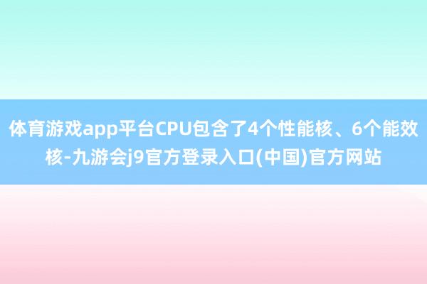 体育游戏app平台CPU包含了4个性能核、6个能效核-九游会j9官方登录入口(中国)官方网站