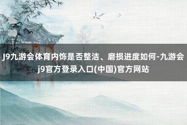 J9九游会体育内饰是否整洁、磨损进度如何-九游会j9官方登录入口(中国)官方网站
