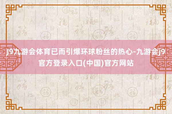 J9九游会体育已而引爆环球粉丝的热心-九游会j9官方登录入口(中国)官方网站