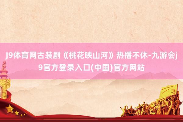 J9体育网古装剧《桃花映山河》热播不休-九游会j9官方登录入口(中国)官方网站