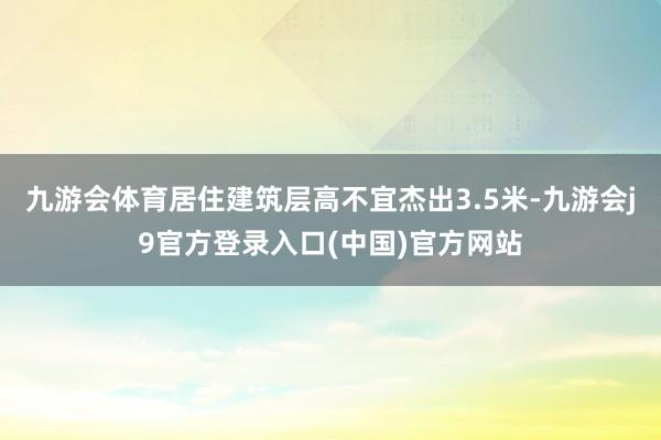 九游会体育居住建筑层高不宜杰出3.5米-九游会j9官方登录入口(中国)官方网站