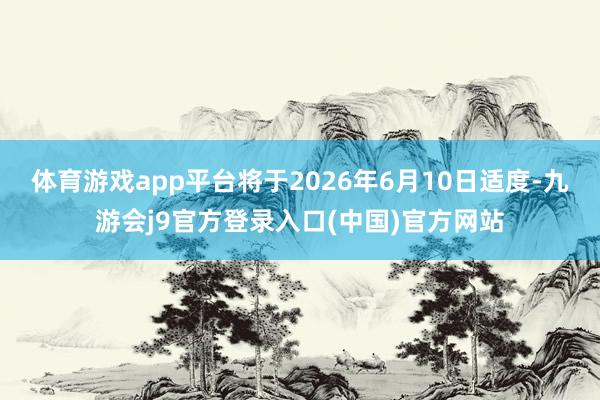体育游戏app平台将于2026年6月10日适度-九游会j9官方登录入口(中国)官方网站