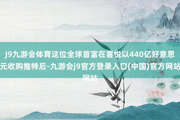 J9九游会体育这位全球首富在喜悦以440亿好意思元收购推特后-九游会j9官方登录入口(中国)官方网站