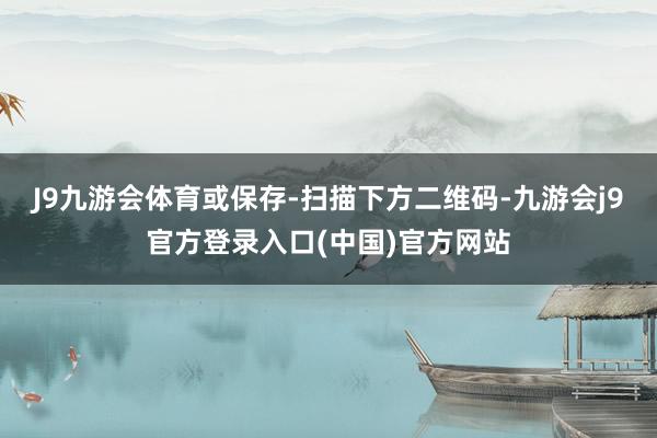 J9九游会体育或保存-扫描下方二维码-九游会j9官方登录入口(中国)官方网站