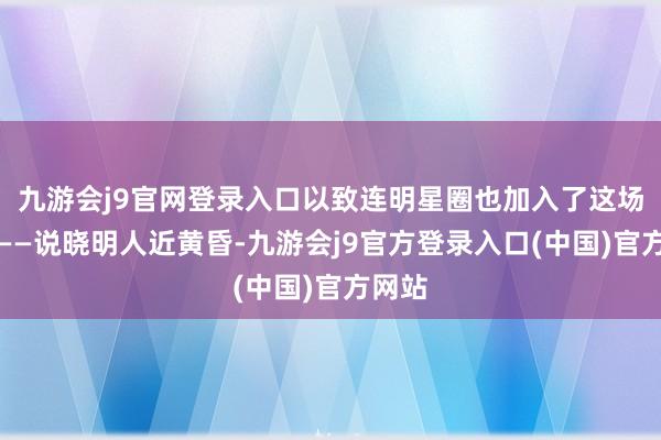 九游会j9官网登录入口以致连明星圈也加入了这场风潮——说晓明人近黄昏-九游会j9官方登录入口(中国)官方网站