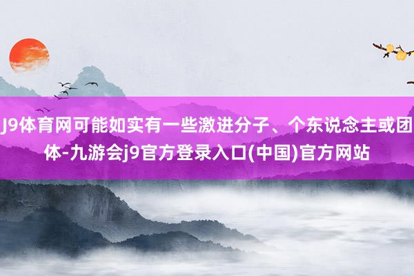 J9体育网可能如实有一些激进分子、个东说念主或团体-九游会j9官方登录入口(中国)官方网站