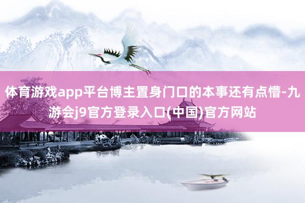 体育游戏app平台博主置身门口的本事还有点懵-九游会j9官方登录入口(中国)官方网站