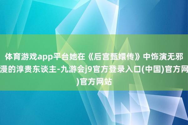 体育游戏app平台她在《后宫甄嬛传》中饰演无邪烂漫的淳贵东谈主-九游会j9官方登录入口(中国)官方网站