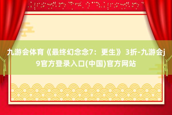 九游会体育《最终幻念念7：更生》 3折-九游会j9官方登录入口(中国)官方网站